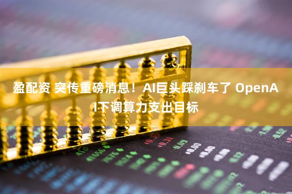 盈配资 突传重磅消息！AI巨头踩刹车了 OpenAI下调算力支出目标