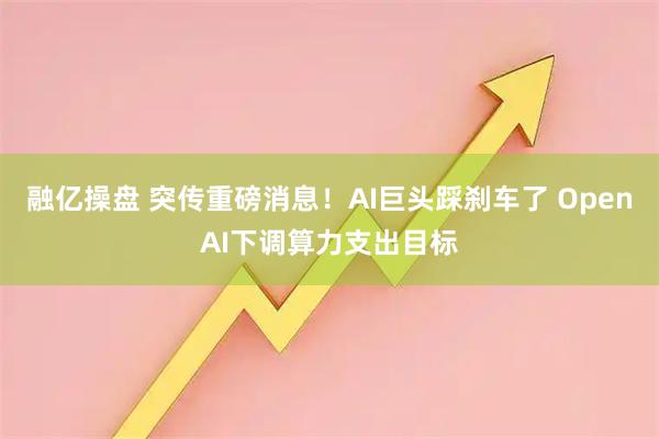 融亿操盘 突传重磅消息！AI巨头踩刹车了 OpenAI下调算力支出目标