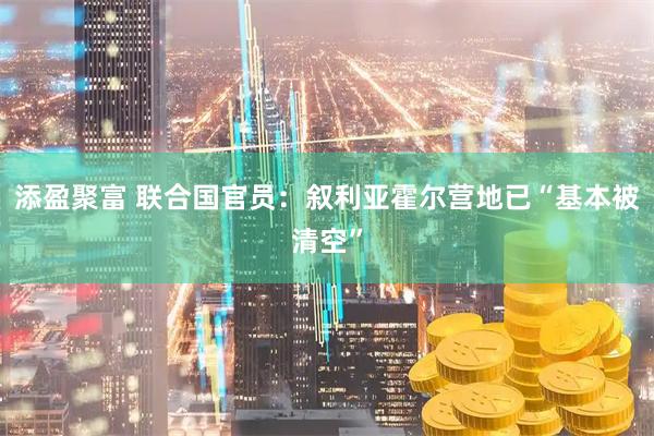 添盈聚富 联合国官员：叙利亚霍尔营地已“基本被清空”