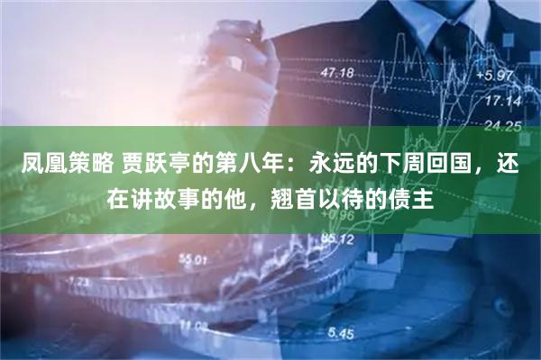 凤凰策略 贾跃亭的第八年：永远的下周回国，还在讲故事的他，翘首以待的债主