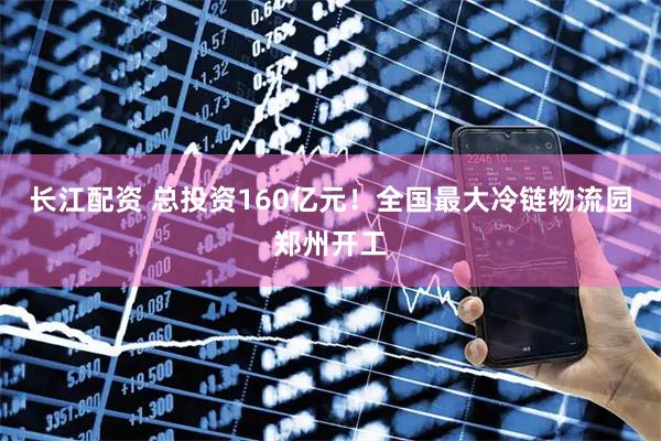 长江配资 总投资160亿元！全国最大冷链物流园郑州开工