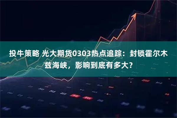 投牛策略 光大期货0303热点追踪：封锁霍尔木兹海峡，影响到底有多大？