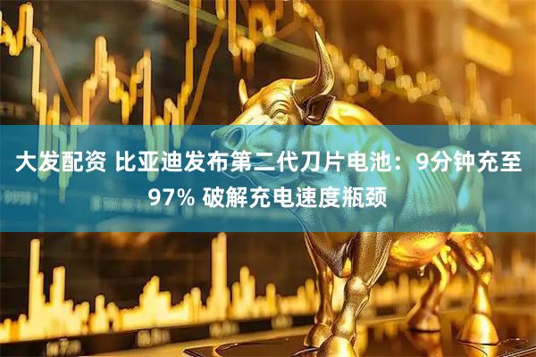 大发配资 比亚迪发布第二代刀片电池：9分钟充至97% 破解充电速度瓶颈