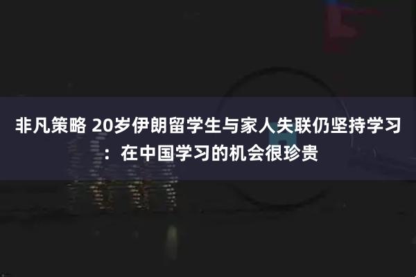 非凡策略 20岁伊朗留学生与家人失联仍坚持学习 ：在中国学习的机会很珍贵