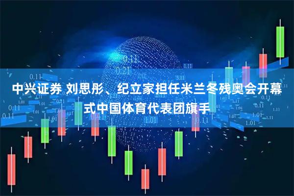 中兴证券 刘思彤、纪立家担任米兰冬残奥会开幕式中国体育代表团旗手