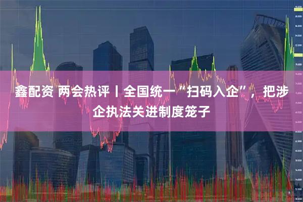 鑫配资 两会热评丨全国统一“扫码入企”，把涉企执法关进制度笼子