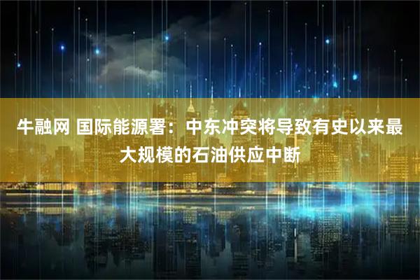 牛融网 国际能源署：中东冲突将导致有史以来最大规模的石油供应中断