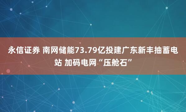 永信证券 南网储能73.79亿投建广东新丰抽蓄电站 加码电网“压舱石”