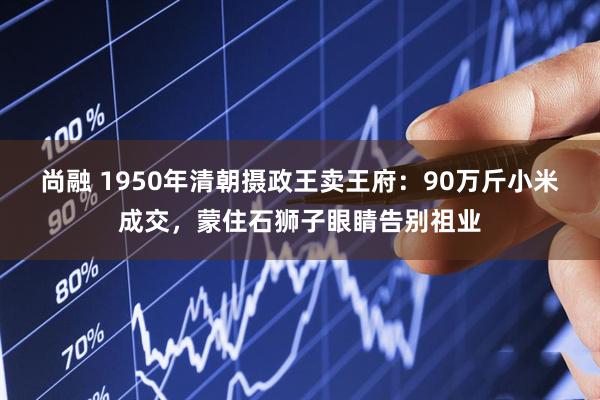尚融 1950年清朝摄政王卖王府：90万斤小米成交，蒙住石狮子眼睛告别祖业