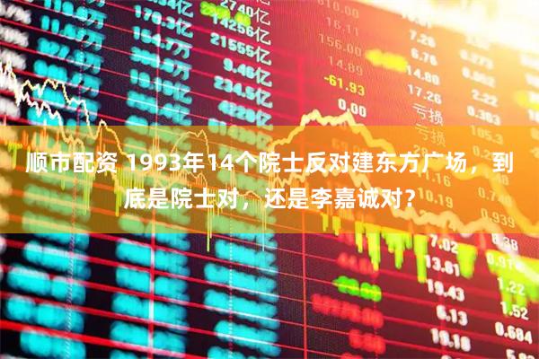 顺市配资 1993年14个院士反对建东方广场，到底是院士对，还是李嘉诚对？