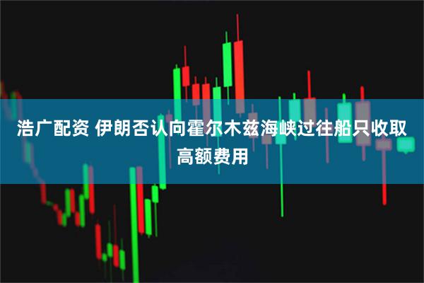 浩广配资 伊朗否认向霍尔木兹海峡过往船只收取高额费用