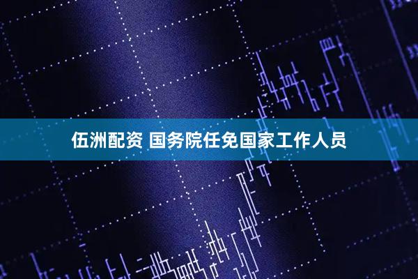 伍洲配资 国务院任免国家工作人员