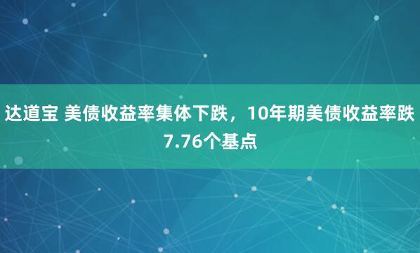 达道宝 美债收益率集体下跌，10年期美债收益率跌7.76个基点