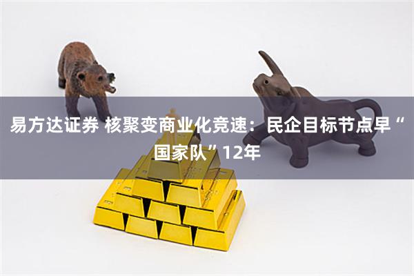 易方达证券 核聚变商业化竞速：民企目标节点早“国家队”12年
