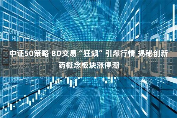 中证50策略 BD交易“狂飙”引爆行情 揭秘创新药概念板块涨停潮