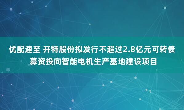 优配速至 开特股份拟发行不超过2.8亿元可转债 募资投向智能电机生产基地建设项目