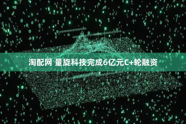淘配网 量旋科技完成6亿元C+轮融资