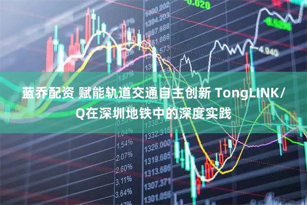蓝乔配资 赋能轨道交通自主创新 TongLINK/Q在深圳地铁中的深度实践