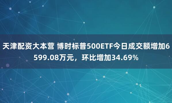 天津配资大本营 博时标普500ETF今日成交额增加6599.08万元，环比增加34.69%