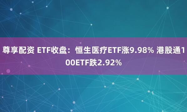 尊享配资 ETF收盘：恒生医疗ETF涨9.98% 港股通100ETF跌2.92%