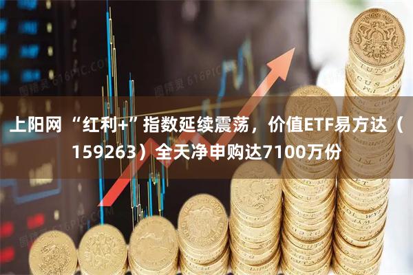 上阳网 “红利+”指数延续震荡，价值ETF易方达（159263）全天净申购达7100万份