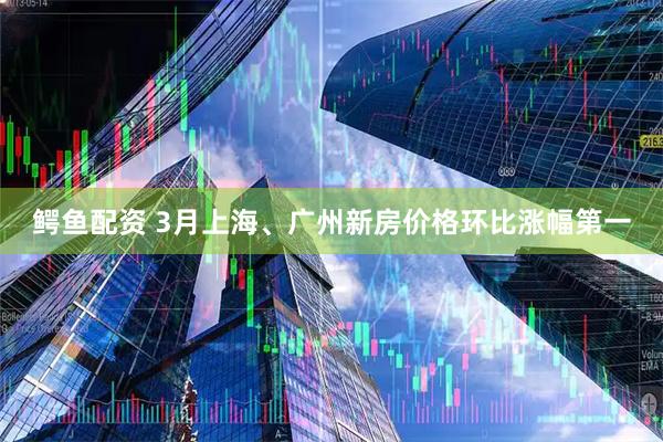 鳄鱼配资 3月上海、广州新房价格环比涨幅第一