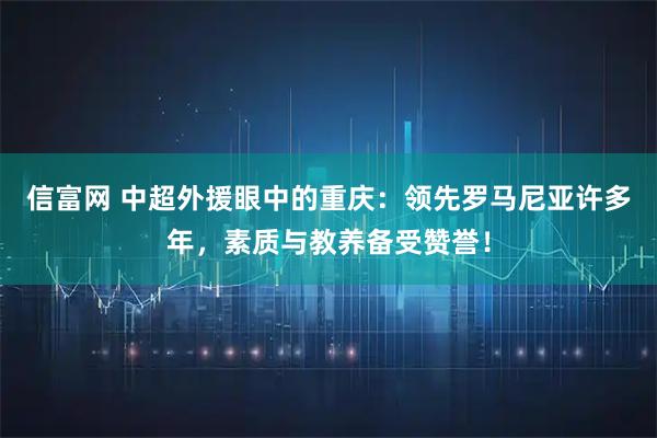 信富网 中超外援眼中的重庆：领先罗马尼亚许多年，素质与教养备受赞誉！