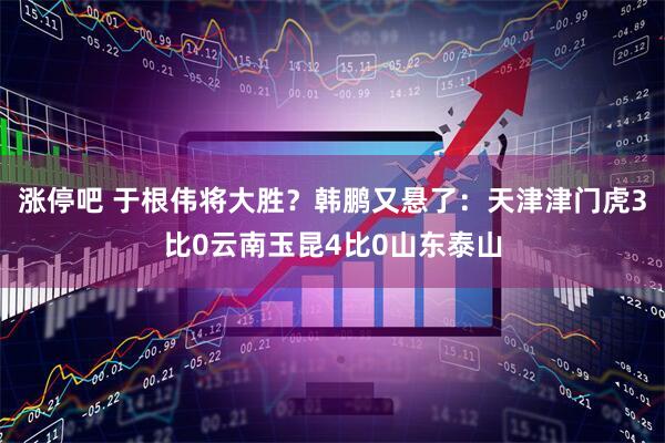 涨停吧 于根伟将大胜？韩鹏又悬了：天津津门虎3比0云南玉昆4比0山东泰山