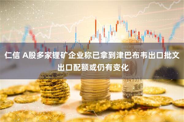 仁信 A股多家锂矿企业称已拿到津巴布韦出口批文 出口配额或仍有变化