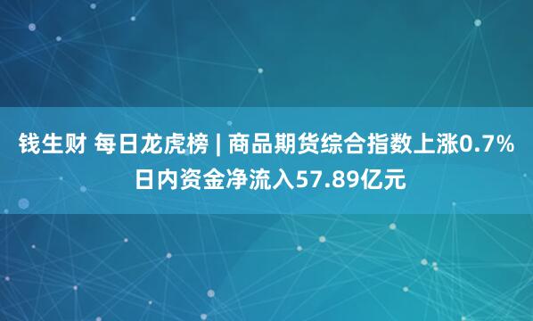 钱生财 每日龙虎榜 | 商品期货综合指数上涨0.7% 日内资金净流入57.89亿元