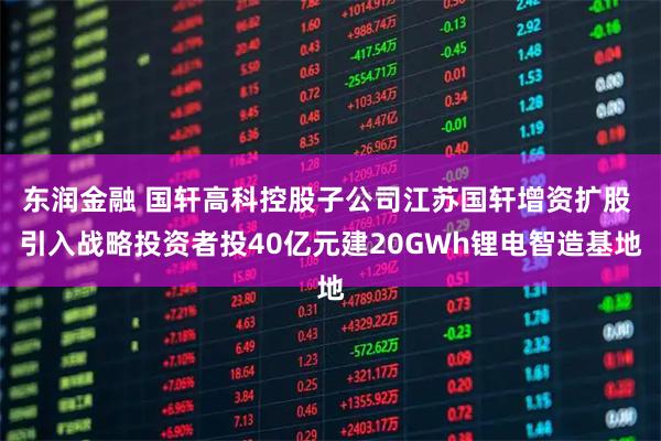 东润金融 国轩高科控股子公司江苏国轩增资扩股 引入战略投资者投40亿元建20GWh锂电智造基地
