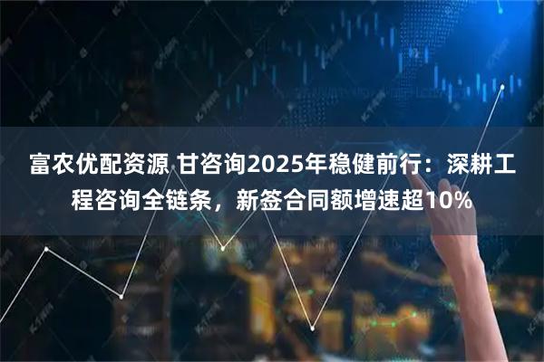 富农优配资源 甘咨询2025年稳健前行：深耕工程咨询全链条，新签合同额增速超10%