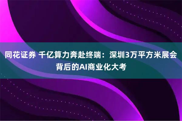 同花证券 千亿算力奔赴终端：深圳3万平方米展会背后的AI商业化大考