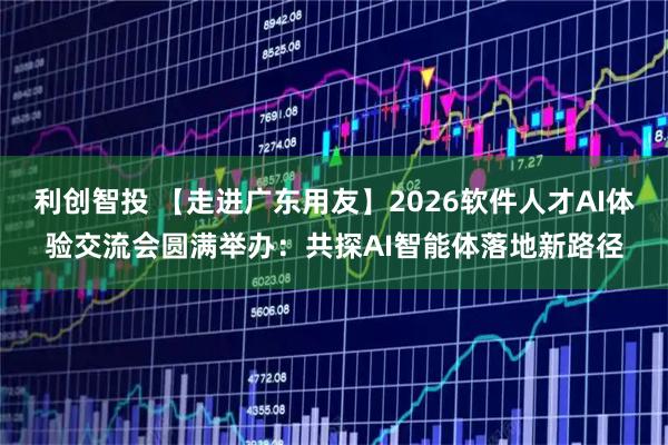 利创智投 【走进广东用友】2026软件人才AI体验交流会圆满举办：共探AI智能体落地新路径