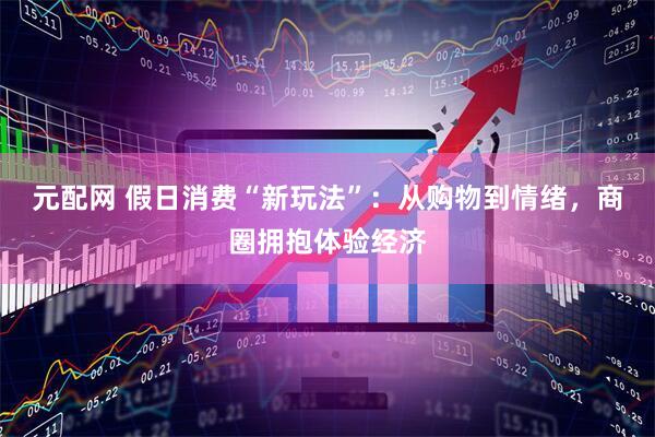 元配网 假日消费“新玩法”：从购物到情绪，商圈拥抱体验经济