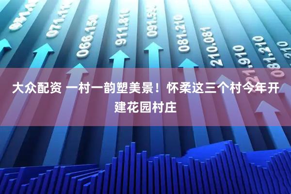 大众配资 一村一韵塑美景！怀柔这三个村今年开建花园村庄