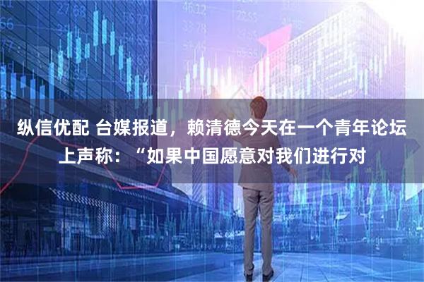 纵信优配 台媒报道,赖清德今天在一个青年论坛上声称:“如果中国愿意对我们进行对