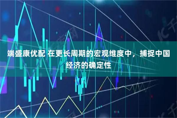 端盛康优配 在更长周期的宏观维度中，捕捉中国经济的确定性
