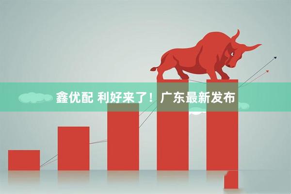 鑫优配 利好来了！广东最新发布