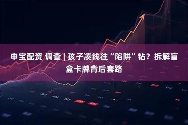 申宝配资 调查 | 孩子凑钱往“陷阱”钻？拆解盲盒卡牌背后套路
