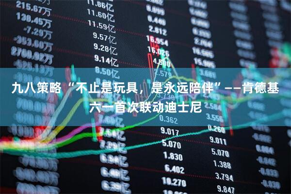 九八策略 “不止是玩具，是永远陪伴”——肯德基六一首次联动迪士尼