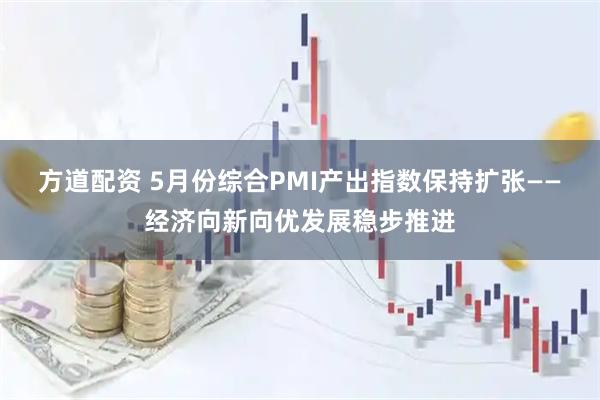 方道配资 5月份综合PMI产出指数保持扩张——经济向新向优发展稳步推进