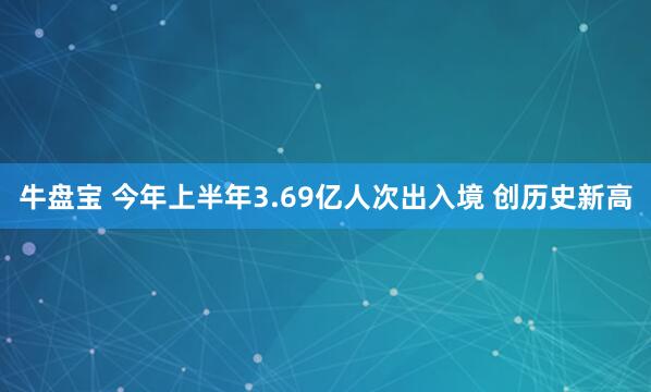 牛盘宝 今年上半年3.69亿人次出入境 创历史新高