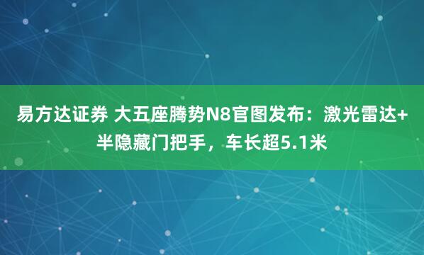 易方达证券 大五座腾势N8官图发布：激光雷达+半隐藏门把手，车长超5.1米