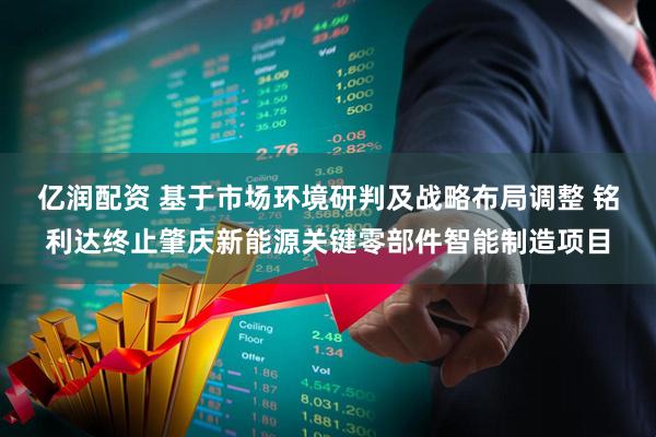 亿润配资 基于市场环境研判及战略布局调整 铭利达终止肇庆新能源关键零部件智能制造项目