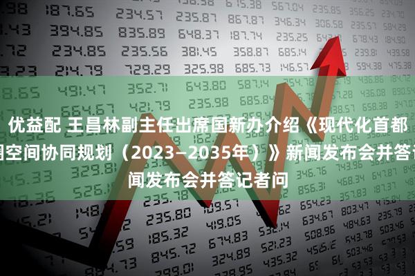 优益配 王昌林副主任出席国新办介绍《现代化首都都市圈空间协同规划（2023—2035年）》新闻发布会并答记者问
