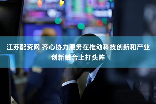 江苏配资网 齐心协力服务在推动科技创新和产业创新融合上打头阵