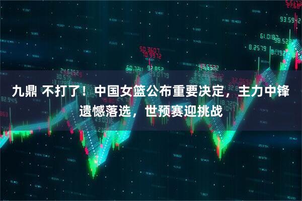 九鼎 不打了！中国女篮公布重要决定，主力中锋遗憾落选，世预赛迎挑战