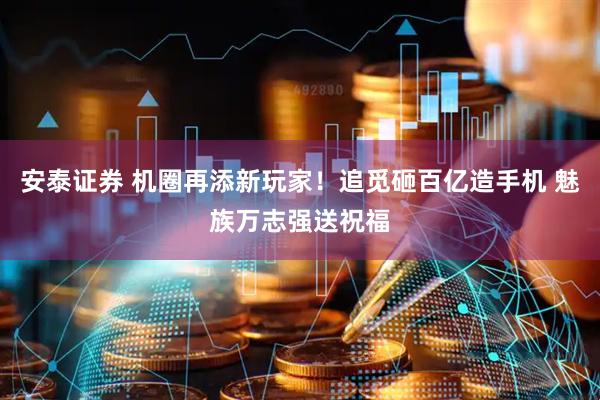 安泰证券 机圈再添新玩家！追觅砸百亿造手机 魅族万志强送祝福