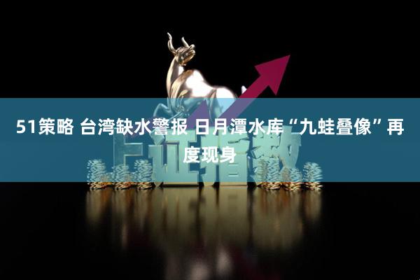 51策略 台湾缺水警报 日月潭水库“九蛙叠像”再度现身